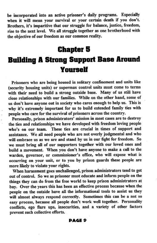 be incorporated into an active prisoner’s daily programs. Especially when it will mean your survival or your certain death if you don’t. Brothers, it’s imparitive that our struggle for balance, justice, freedom, ise to the next level. We all struggle together as one brotherhood with the objective of our freedom as our common reality.  Chapter § Building A Strong Support Base Around Yourself  Prisoners who are being housed in solitary confinement and units like (security housing units) or supermax control wnits must come to terms with their need to build a strong outside base. Many of us still have close relationships with our families. While on the other hand, some of us don’t have anyone out in society who cares enough to help us. This is why it’s extremely important for us to build extended family ties with people who care for the survival of prisoners across the country.  ‘Personally, prison administrators’ mission in most cases are to destroy the ties and relationships we have developed with freedom loving people who’s on our team. These ties are crucial in times of support and assistance. We all need people who are not overly judgmental and who will embrace us as we are and stand by us in our fight for freedom. So we must bring all of our supporters together with our loved ones and build a movement. When you don’t have anyone to make a call to the warden, governor, or commissioner’s office, who will expose what is occurring on your unit, or to you by prison guards these people are ‘more likely to violate your rights.  ‘When harassment goes unchallenged, prison administrators tend to get out of control. So we as prisoner must educate and inform people on the things they can do from the free world to keep prison administrators at bay. Over the years this has been an effective process because when the people on the outside have all the informational tools to assist us they will almost always respond correctly. Sometimes this can be a not so easy process, because all people don’t work well together. Personality conflicts, ego flare ups, insecurities, and a variety of other factors prevent such collective efforts.  PAGE 